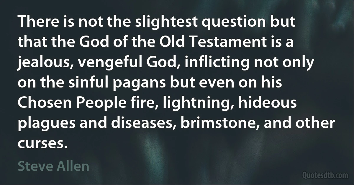 There is not the slightest question but that the God of the Old Testament is a jealous, vengeful God, inflicting not only on the sinful pagans but even on his Chosen People fire, lightning, hideous plagues and diseases, brimstone, and other curses. (Steve Allen)