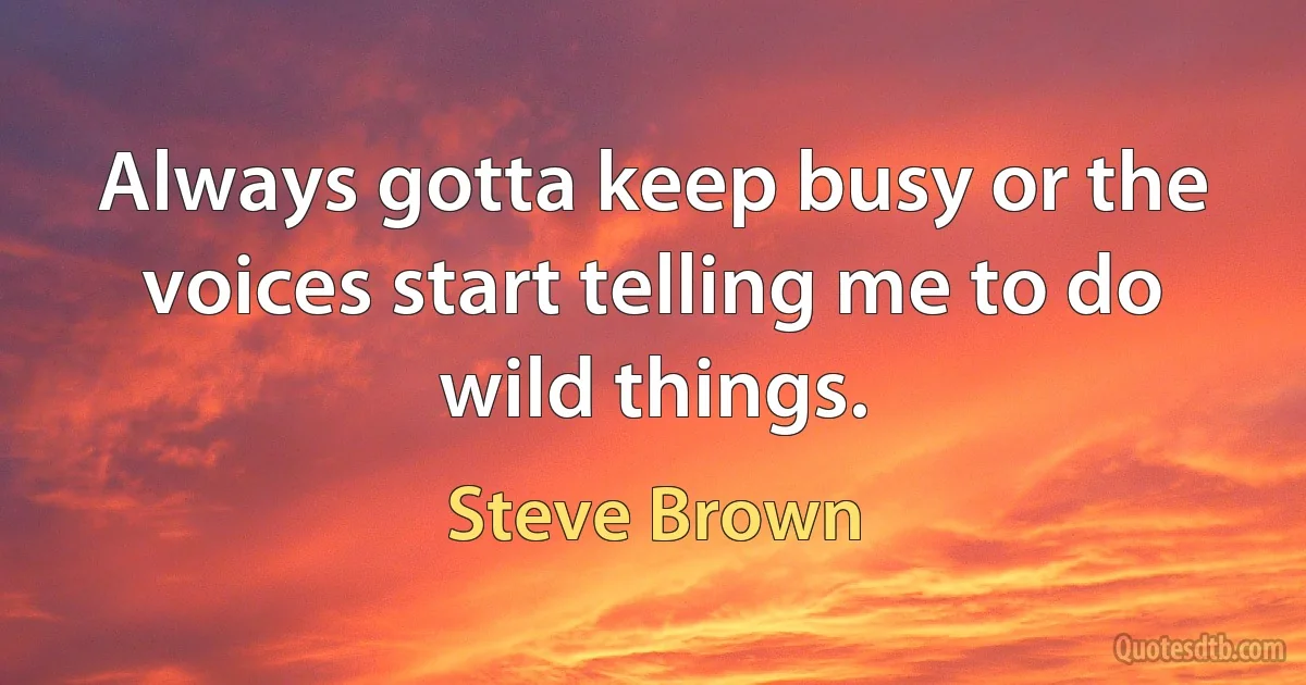 Always gotta keep busy or the voices start telling me to do wild things. (Steve Brown)