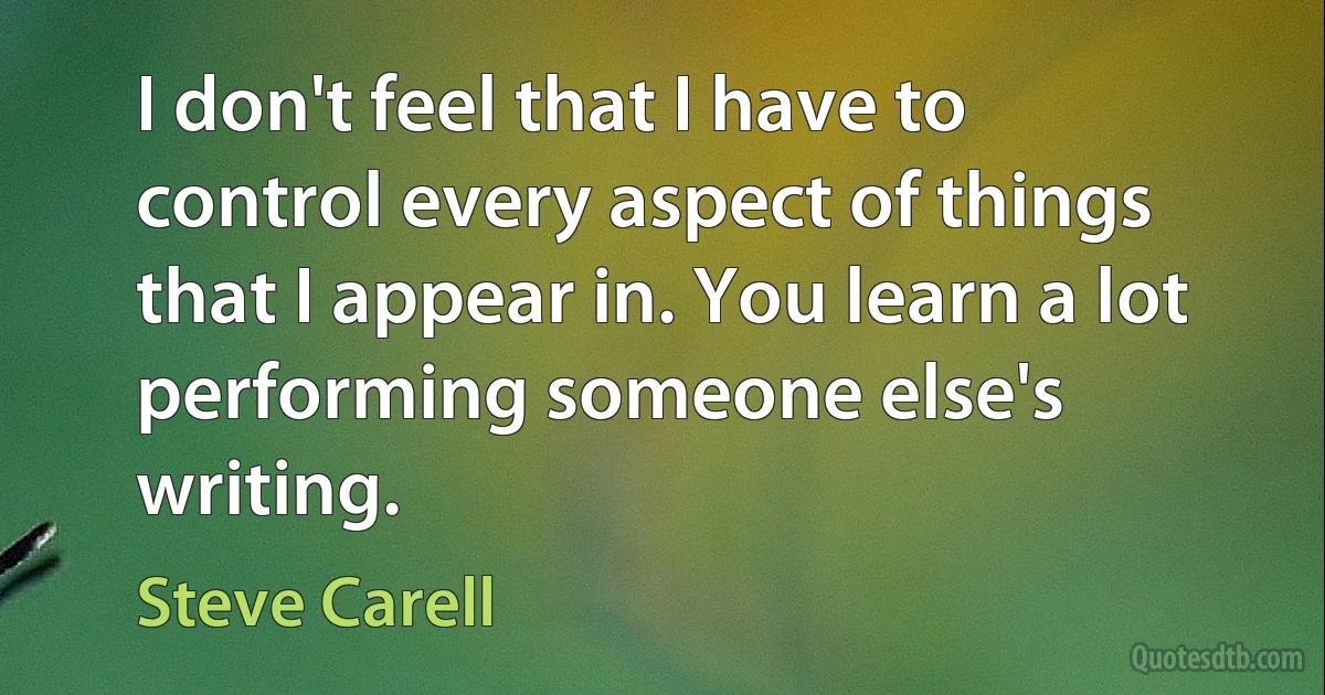 I don't feel that I have to control every aspect of things that I appear in. You learn a lot performing someone else's writing. (Steve Carell)