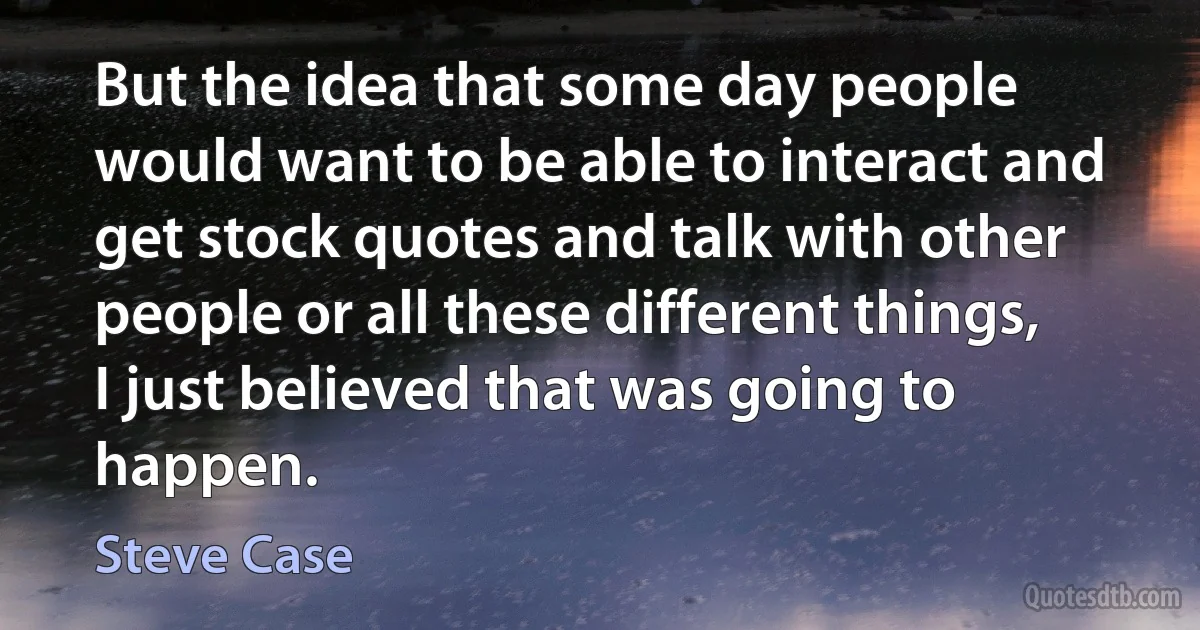 But the idea that some day people would want to be able to interact and get stock quotes and talk with other people or all these different things, I just believed that was going to happen. (Steve Case)