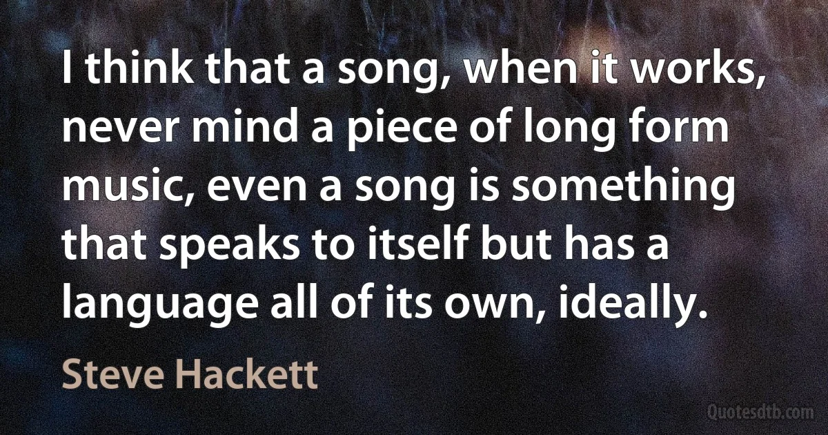 I think that a song, when it works, never mind a piece of long form music, even a song is something that speaks to itself but has a language all of its own, ideally. (Steve Hackett)