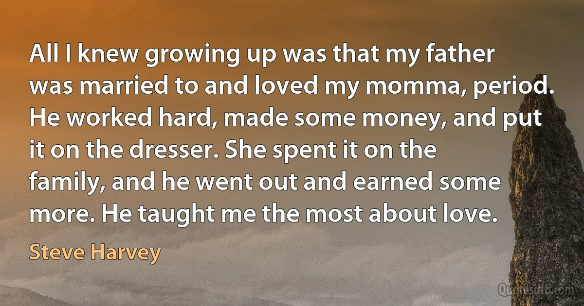 All I knew growing up was that my father was married to and loved my momma, period. He worked hard, made some money, and put it on the dresser. She spent it on the family, and he went out and earned some more. He taught me the most about love. (Steve Harvey)