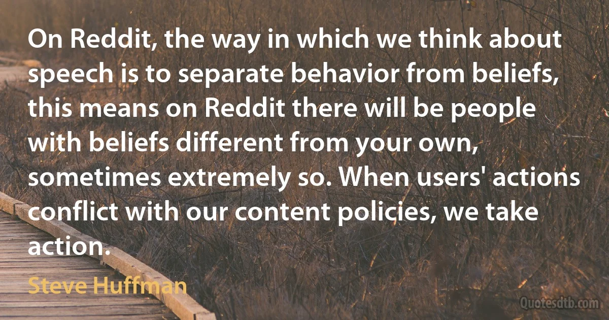 On Reddit, the way in which we think about speech is to separate behavior from beliefs, this means on Reddit there will be people with beliefs different from your own, sometimes extremely so. When users' actions conflict with our content policies, we take action. (Steve Huffman)