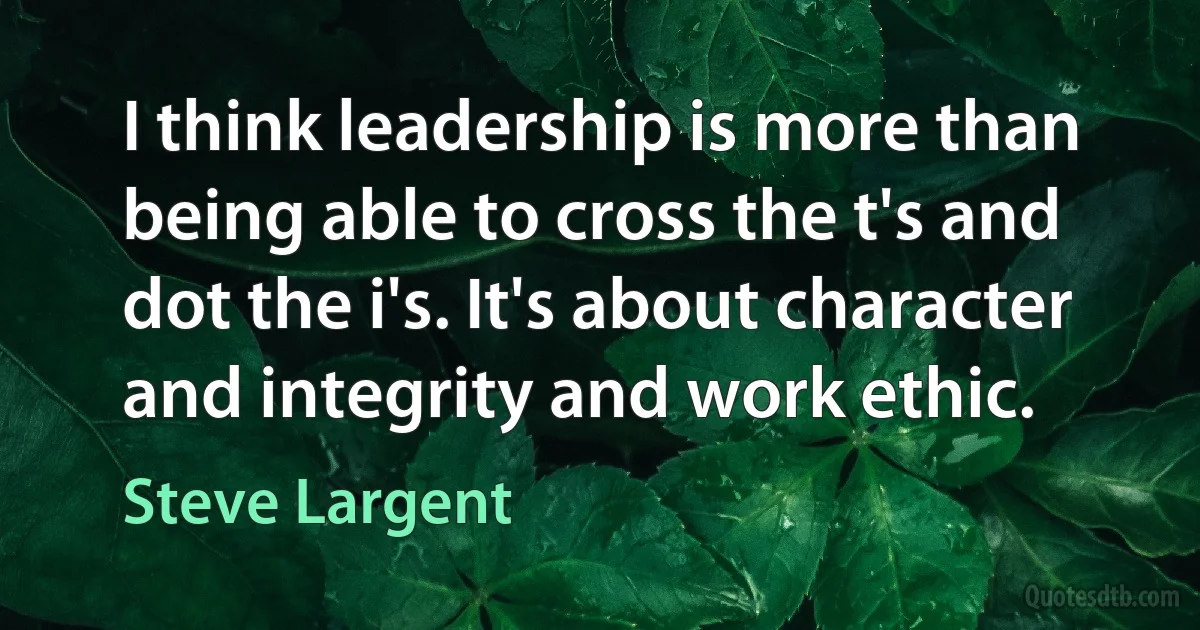 I think leadership is more than being able to cross the t's and dot the i's. It's about character and integrity and work ethic. (Steve Largent)