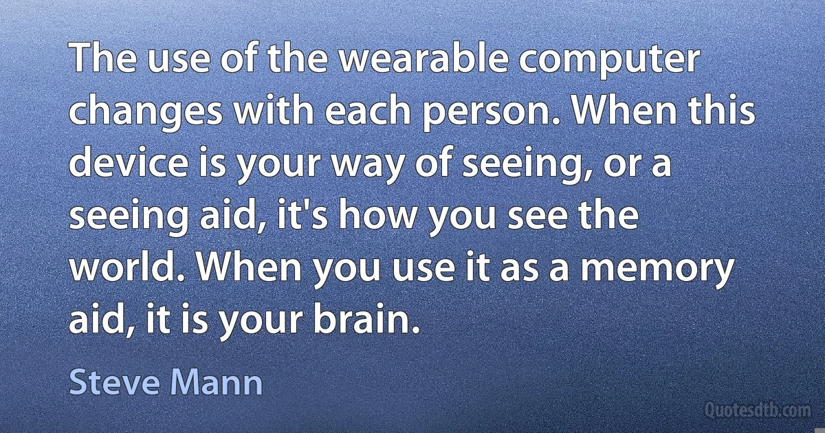 The use of the wearable computer changes with each person. When this device is your way of seeing, or a seeing aid, it's how you see the world. When you use it as a memory aid, it is your brain. (Steve Mann)