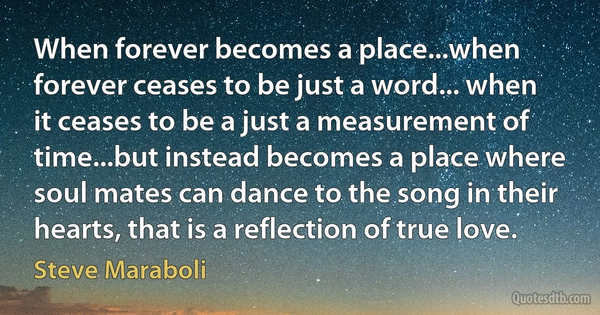 When forever becomes a place...when forever ceases to be just a word... when it ceases to be a just a measurement of time...but instead becomes a place where soul mates can dance to the song in their hearts, that is a reflection of true love. (Steve Maraboli)