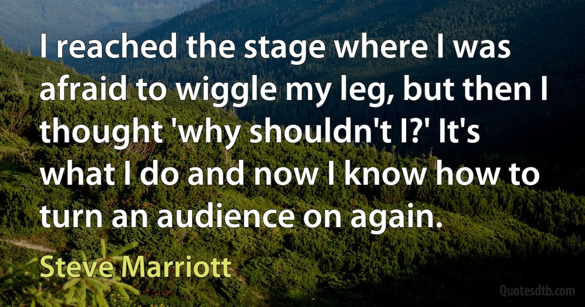 I reached the stage where I was afraid to wiggle my leg, but then I thought 'why shouldn't I?' It's what I do and now I know how to turn an audience on again. (Steve Marriott)