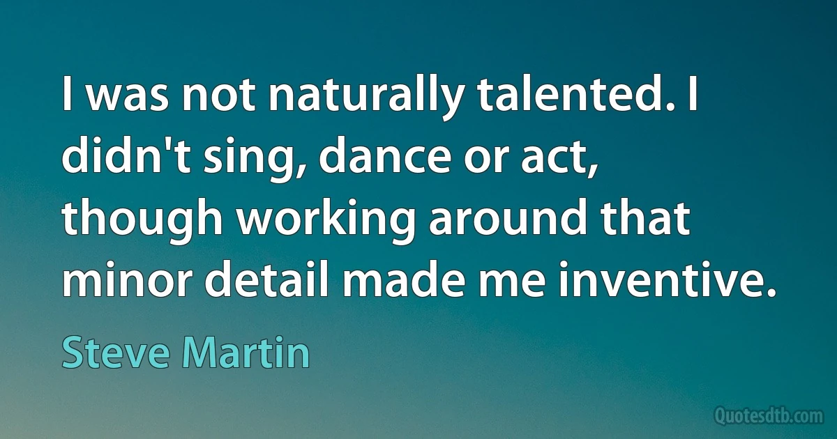 I was not naturally talented. I didn't sing, dance or act, though working around that minor detail made me inventive. (Steve Martin)