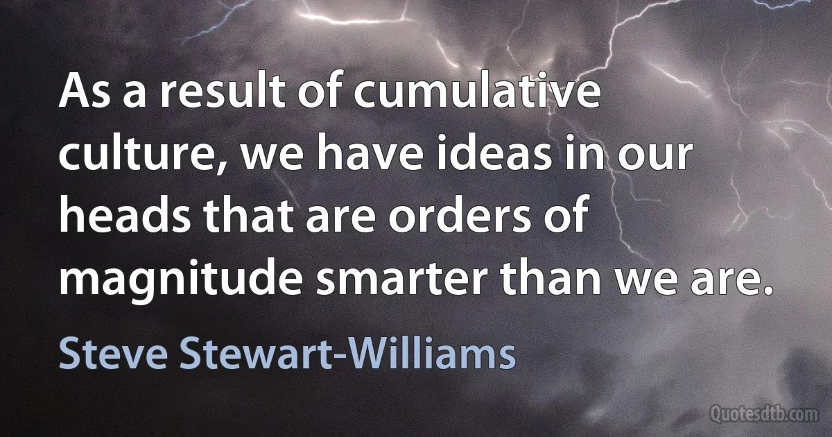 As a result of cumulative culture, we have ideas in our heads that are orders of magnitude smarter than we are. (Steve Stewart-Williams)