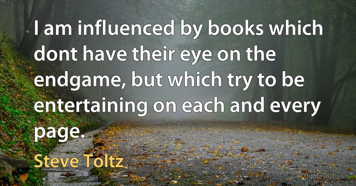 I am influenced by books which dont have their eye on the endgame, but which try to be entertaining on each and every page. (Steve Toltz)