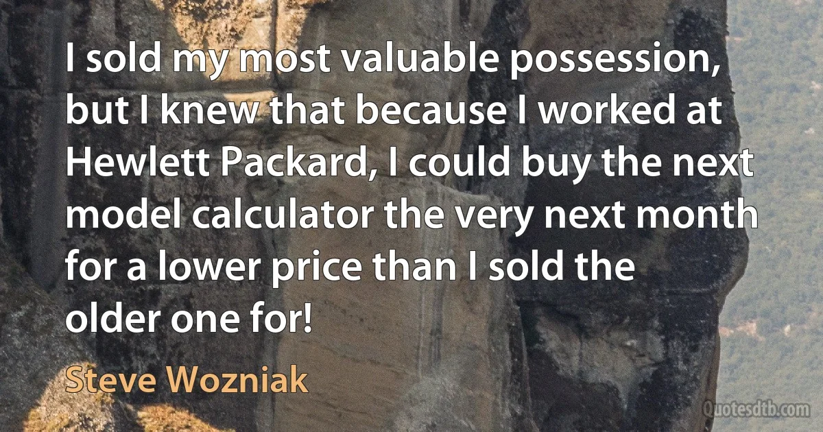 I sold my most valuable possession, but I knew that because I worked at Hewlett Packard, I could buy the next model calculator the very next month for a lower price than I sold the older one for! (Steve Wozniak)