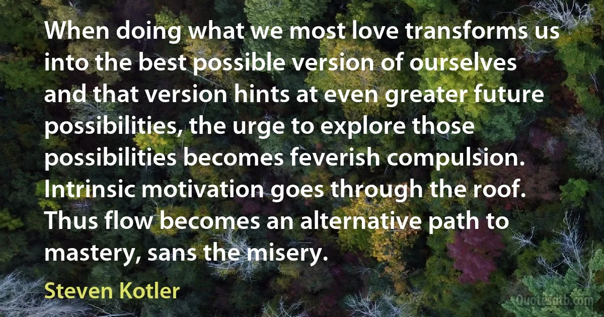 When doing what we most love transforms us into the best possible version of ourselves and that version hints at even greater future possibilities, the urge to explore those possibilities becomes feverish compulsion. Intrinsic motivation goes through the roof. Thus flow becomes an alternative path to mastery, sans the misery. (Steven Kotler)