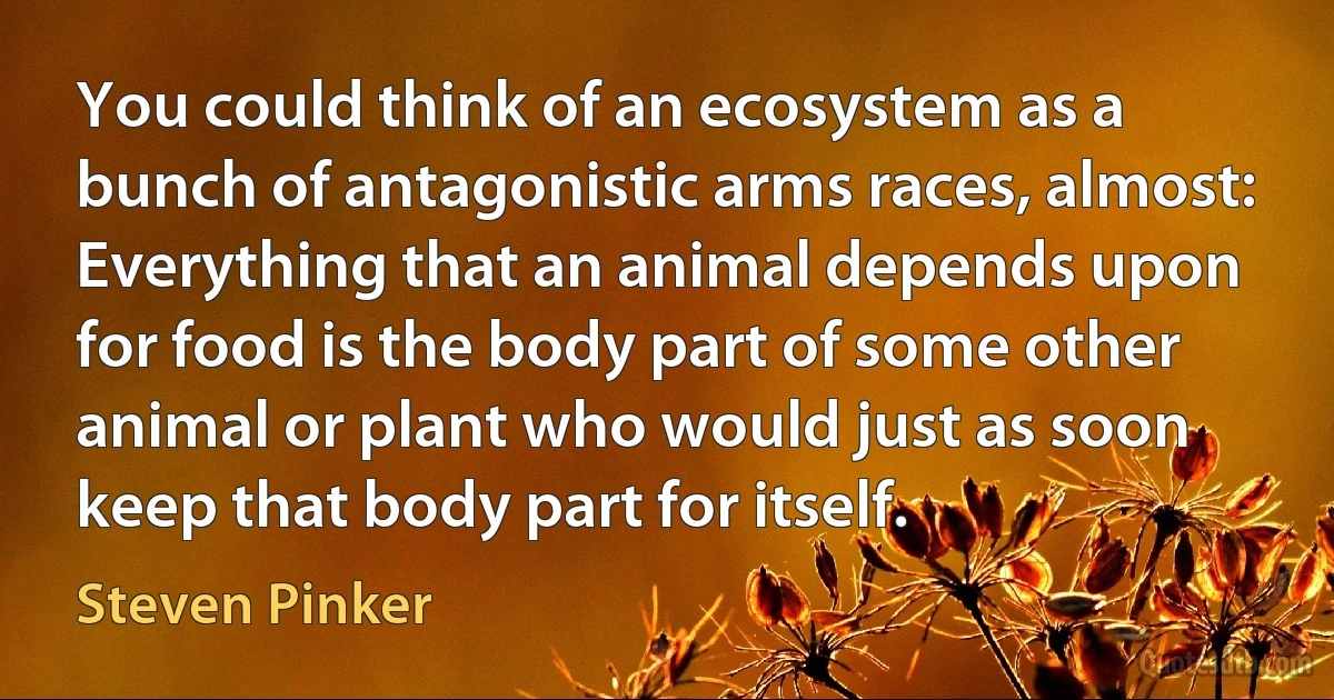 You could think of an ecosystem as a bunch of antagonistic arms races, almost: Everything that an animal depends upon for food is the body part of some other animal or plant who would just as soon keep that body part for itself. (Steven Pinker)