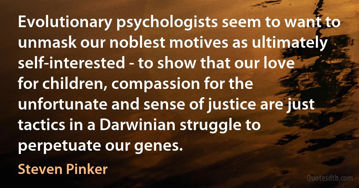 Evolutionary psychologists seem to want to unmask our noblest motives as ultimately self-interested - to show that our love for children, compassion for the unfortunate and sense of justice are just tactics in a Darwinian struggle to perpetuate our genes. (Steven Pinker)