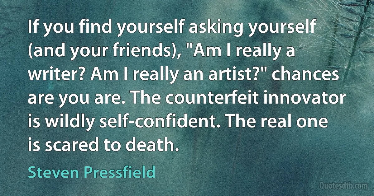 If you find yourself asking yourself (and your friends), "Am I really a writer? Am I really an artist?" chances are you are. The counterfeit innovator is wildly self-confident. The real one is scared to death. (Steven Pressfield)