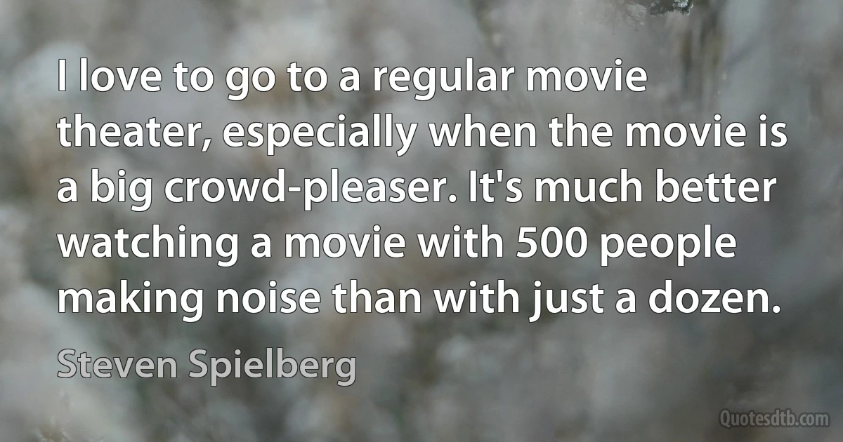 I love to go to a regular movie theater, especially when the movie is a big crowd-pleaser. It's much better watching a movie with 500 people making noise than with just a dozen. (Steven Spielberg)