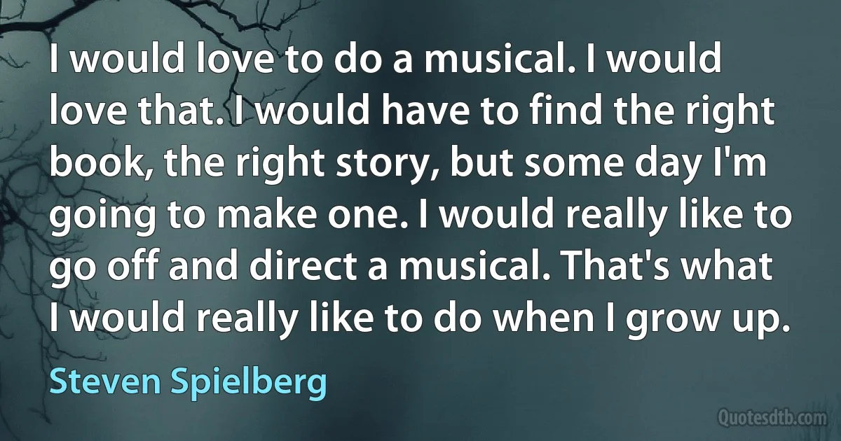 I would love to do a musical. I would love that. I would have to find the right book, the right story, but some day I'm going to make one. I would really like to go off and direct a musical. That's what I would really like to do when I grow up. (Steven Spielberg)