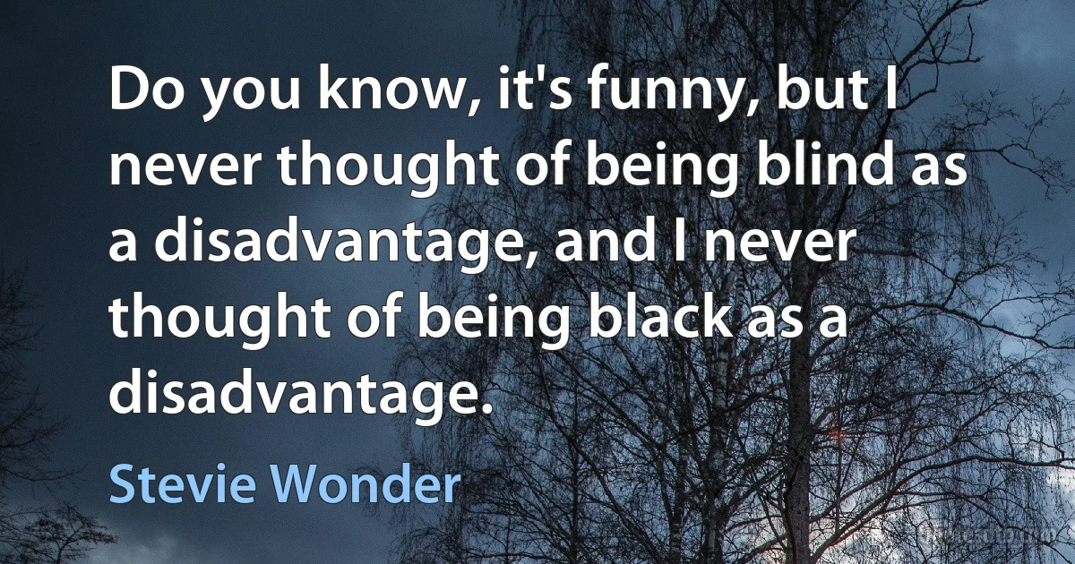 Do you know, it's funny, but I never thought of being blind as a disadvantage, and I never thought of being black as a disadvantage. (Stevie Wonder)