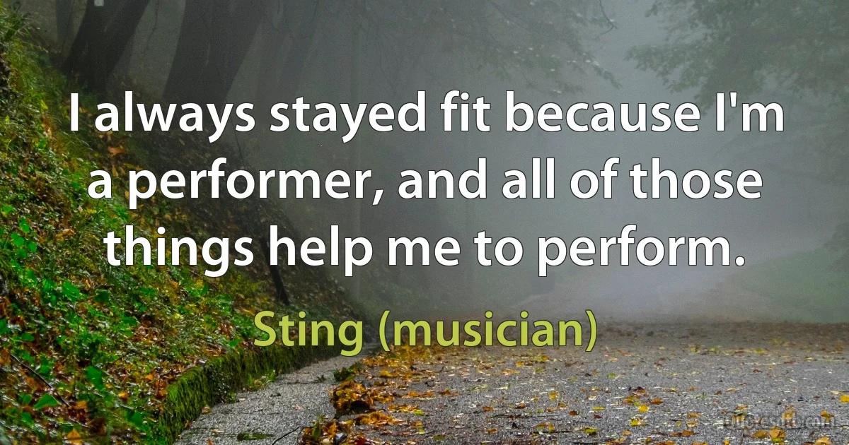 I always stayed fit because I'm a performer, and all of those things help me to perform. (Sting (musician))