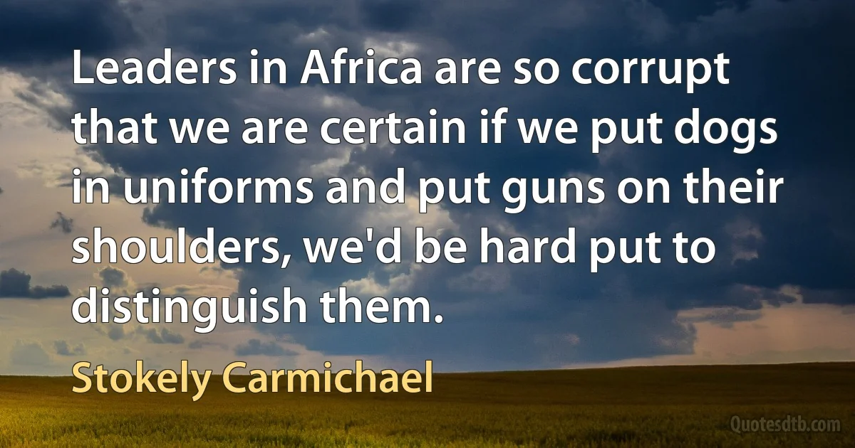 Leaders in Africa are so corrupt that we are certain if we put dogs in uniforms and put guns on their shoulders, we'd be hard put to distinguish them. (Stokely Carmichael)