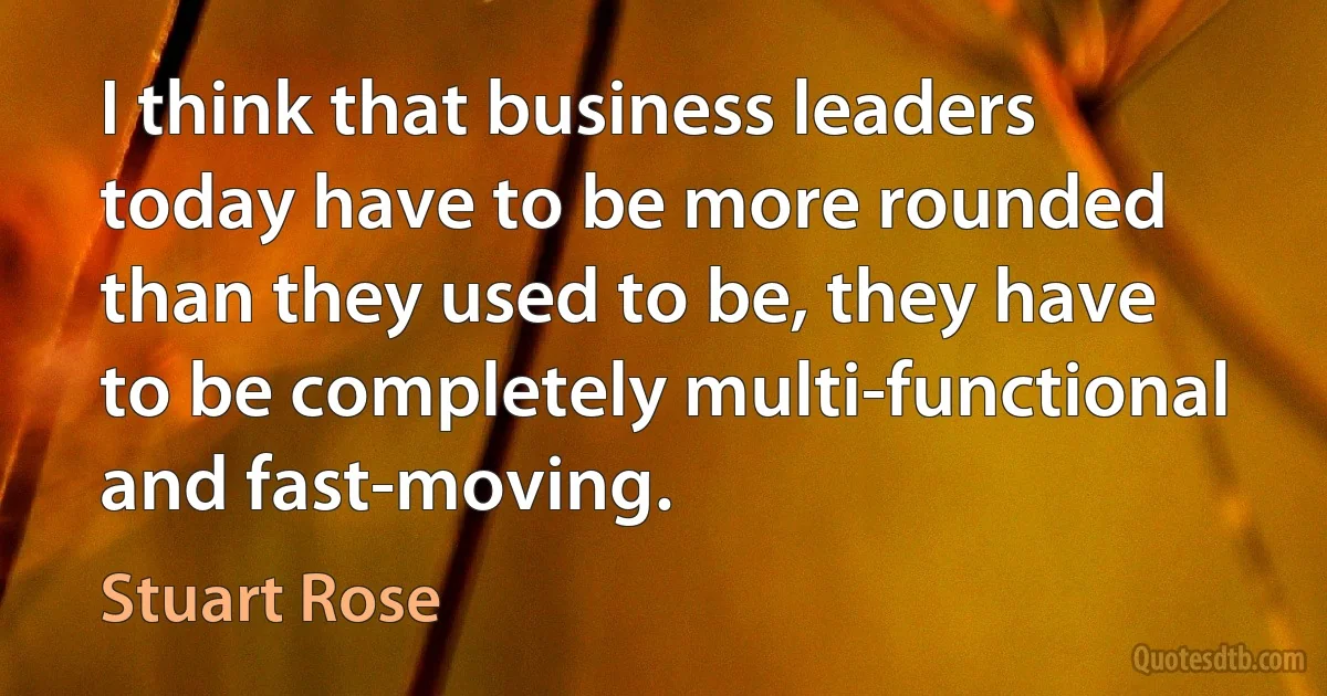 I think that business leaders today have to be more rounded than they used to be, they have to be completely multi-functional and fast-moving. (Stuart Rose)