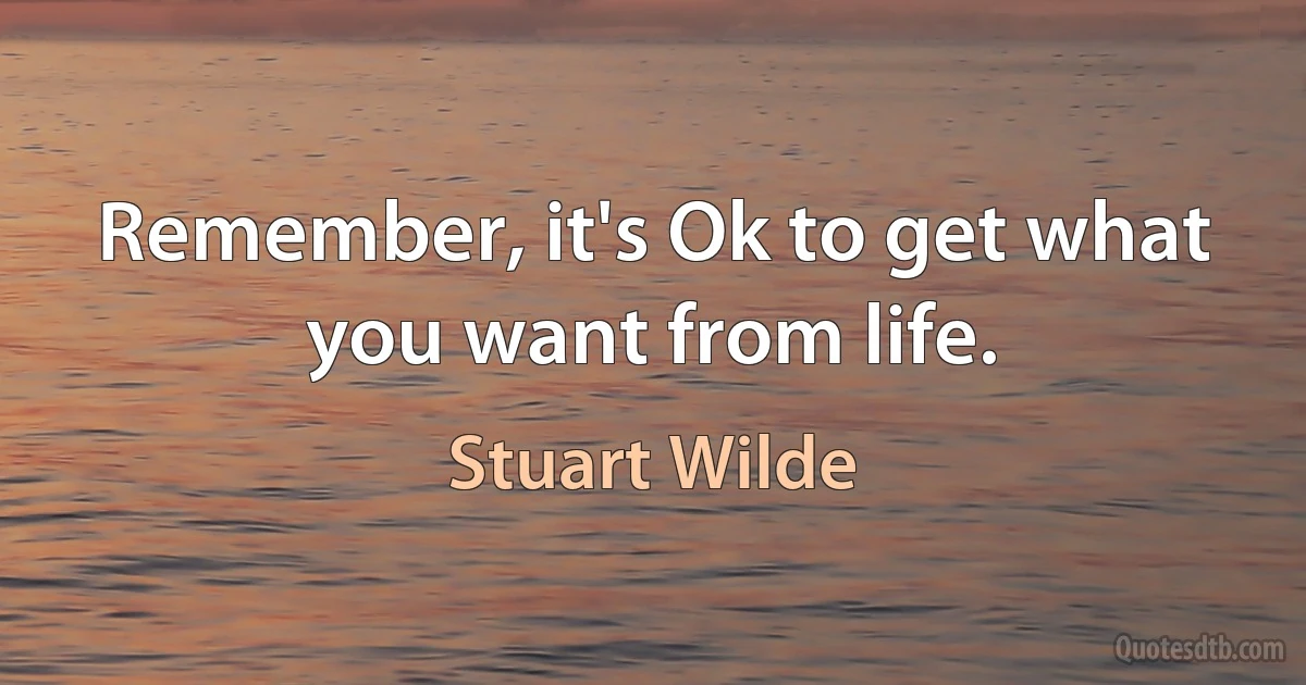 Remember, it's Ok to get what you want from life. (Stuart Wilde)