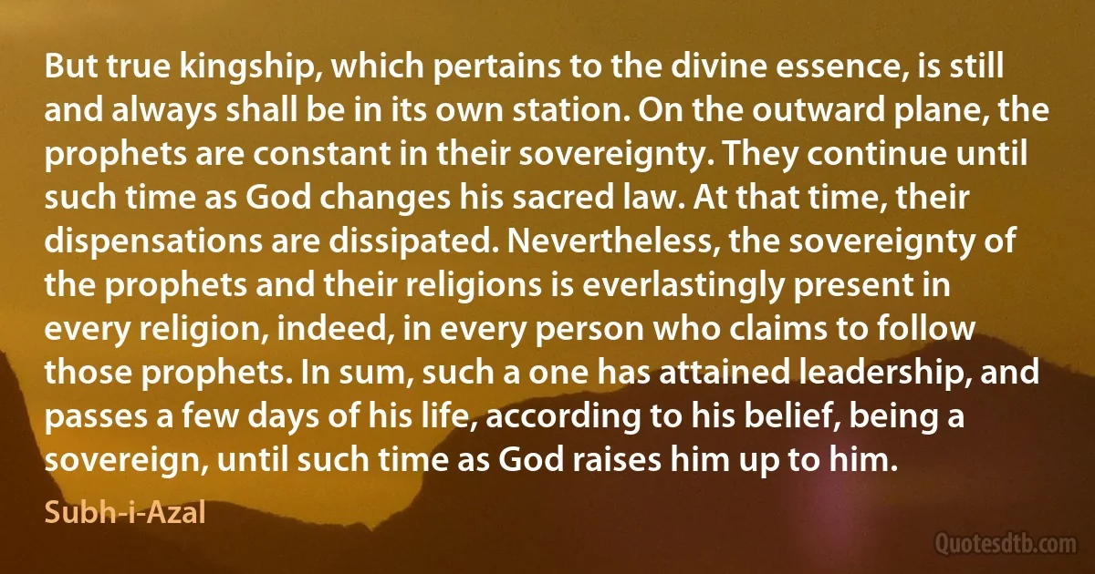 But true kingship, which pertains to the divine essence, is still and always shall be in its own station. On the outward plane, the prophets are constant in their sovereignty. They continue until such time as God changes his sacred law. At that time, their dispensations are dissipated. Nevertheless, the sovereignty of the prophets and their religions is everlastingly present in every religion, indeed, in every person who claims to follow those prophets. In sum, such a one has attained leadership, and passes a few days of his life, according to his belief, being a sovereign, until such time as God raises him up to him. (Subh-i-Azal)