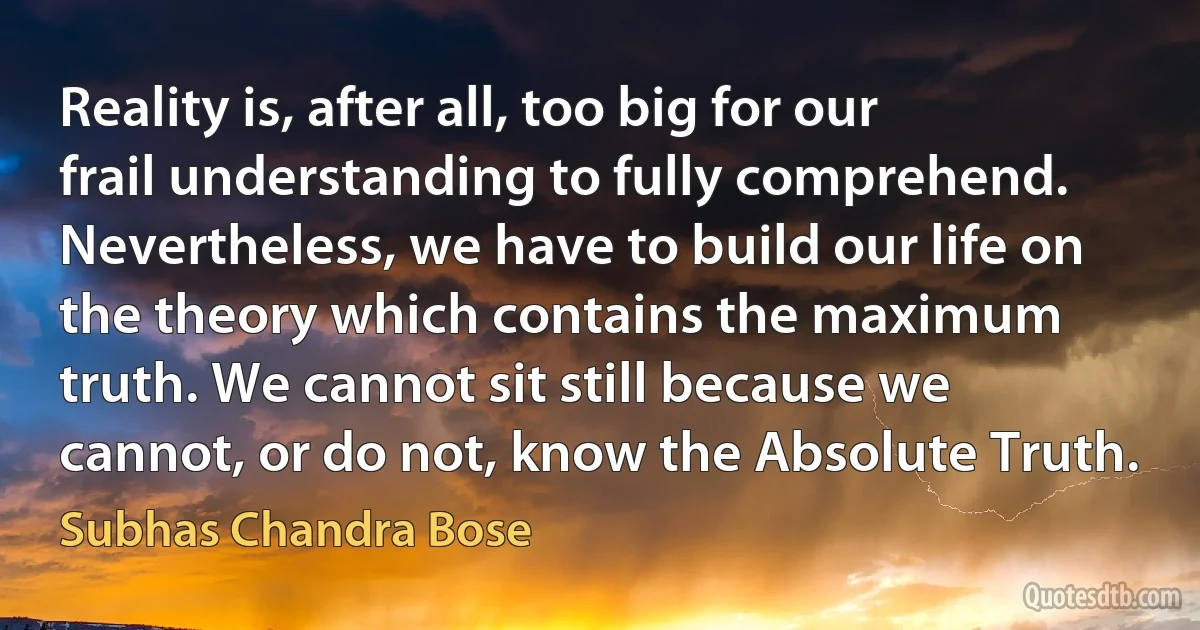 Reality is, after all, too big for our frail understanding to fully comprehend. Nevertheless, we have to build our life on the theory which contains the maximum truth. We cannot sit still because we cannot, or do not, know the Absolute Truth. (Subhas Chandra Bose)