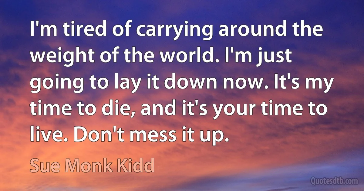 I'm tired of carrying around the weight of the world. I'm just going to lay it down now. It's my time to die, and it's your time to live. Don't mess it up. (Sue Monk Kidd)