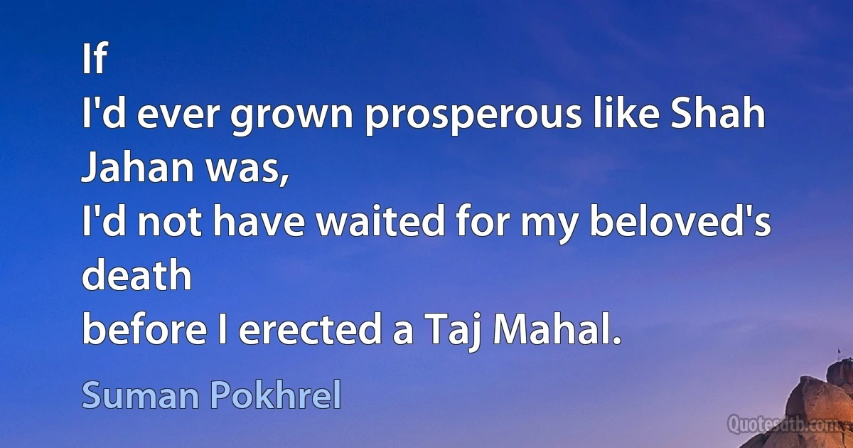 If
I'd ever grown prosperous like Shah Jahan was,
I'd not have waited for my beloved's death
before I erected a Taj Mahal. (Suman Pokhrel)