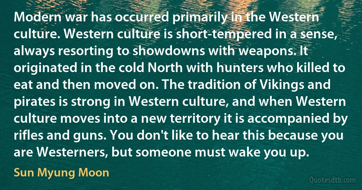 Modern war has occurred primarily in the Western culture. Western culture is short-tempered in a sense, always resorting to showdowns with weapons. It originated in the cold North with hunters who killed to eat and then moved on. The tradition of Vikings and pirates is strong in Western culture, and when Western culture moves into a new territory it is accompanied by rifles and guns. You don't like to hear this because you are Westerners, but someone must wake you up. (Sun Myung Moon)