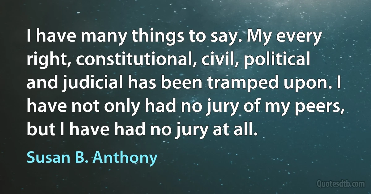 I have many things to say. My every right, constitutional, civil, political and judicial has been tramped upon. I have not only had no jury of my peers, but I have had no jury at all. (Susan B. Anthony)