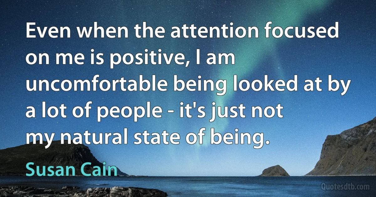 Even when the attention focused on me is positive, I am uncomfortable being looked at by a lot of people - it's just not my natural state of being. (Susan Cain)