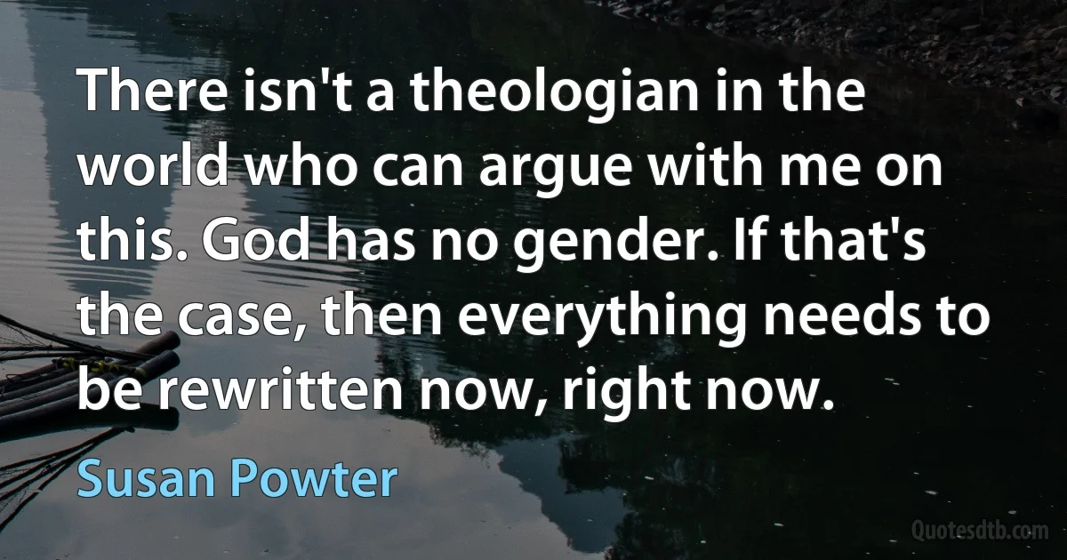 There isn't a theologian in the world who can argue with me on this. God has no gender. If that's the case, then everything needs to be rewritten now, right now. (Susan Powter)