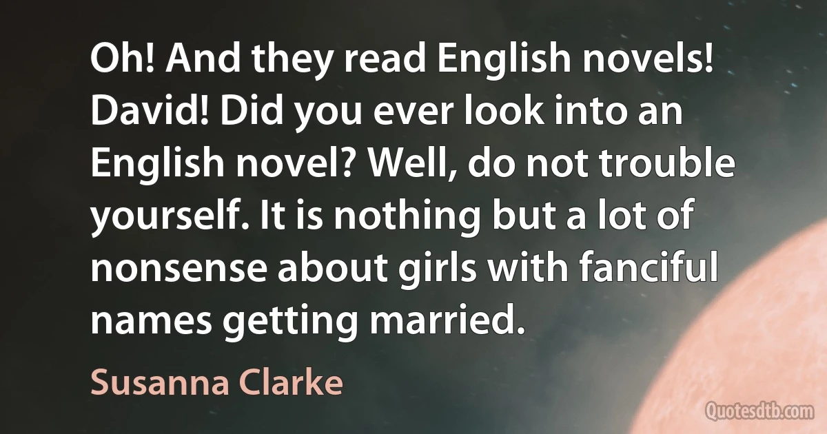 Oh! And they read English novels! David! Did you ever look into an English novel? Well, do not trouble yourself. It is nothing but a lot of nonsense about girls with fanciful names getting married. (Susanna Clarke)