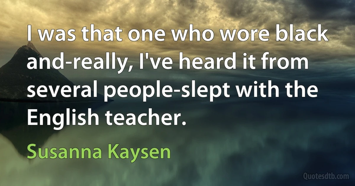 I was that one who wore black and-really, I've heard it from several people-slept with the English teacher. (Susanna Kaysen)