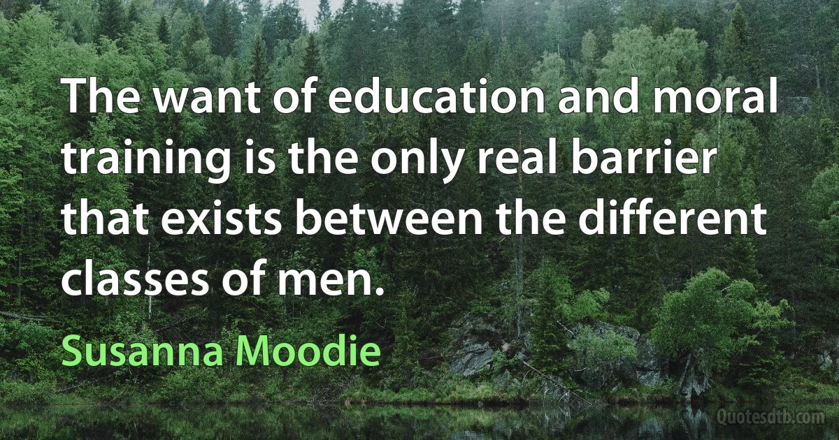 The want of education and moral training is the only real barrier that exists between the different classes of men. (Susanna Moodie)