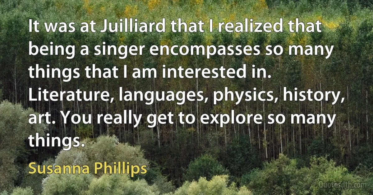 It was at Juilliard that I realized that being a singer encompasses so many things that I am interested in. Literature, languages, physics, history, art. You really get to explore so many things. (Susanna Phillips)