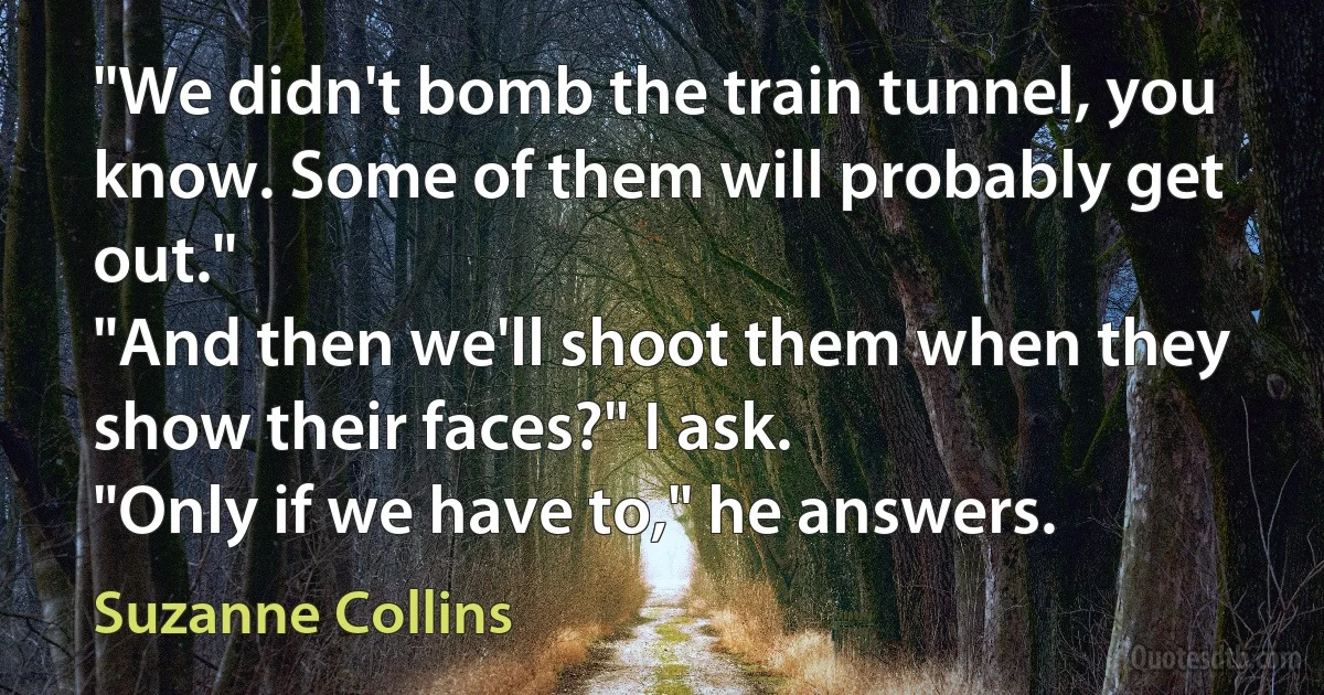 "We didn't bomb the train tunnel, you know. Some of them will probably get out."
"And then we'll shoot them when they show their faces?" I ask.
"Only if we have to," he answers. (Suzanne Collins)