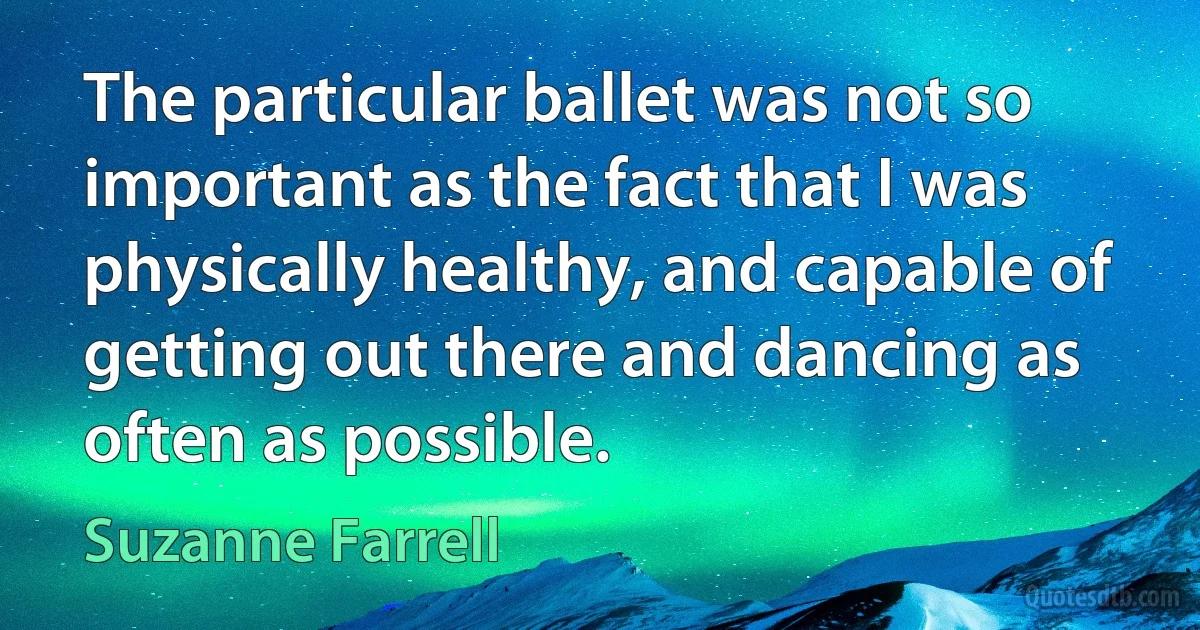 The particular ballet was not so important as the fact that I was physically healthy, and capable of getting out there and dancing as often as possible. (Suzanne Farrell)