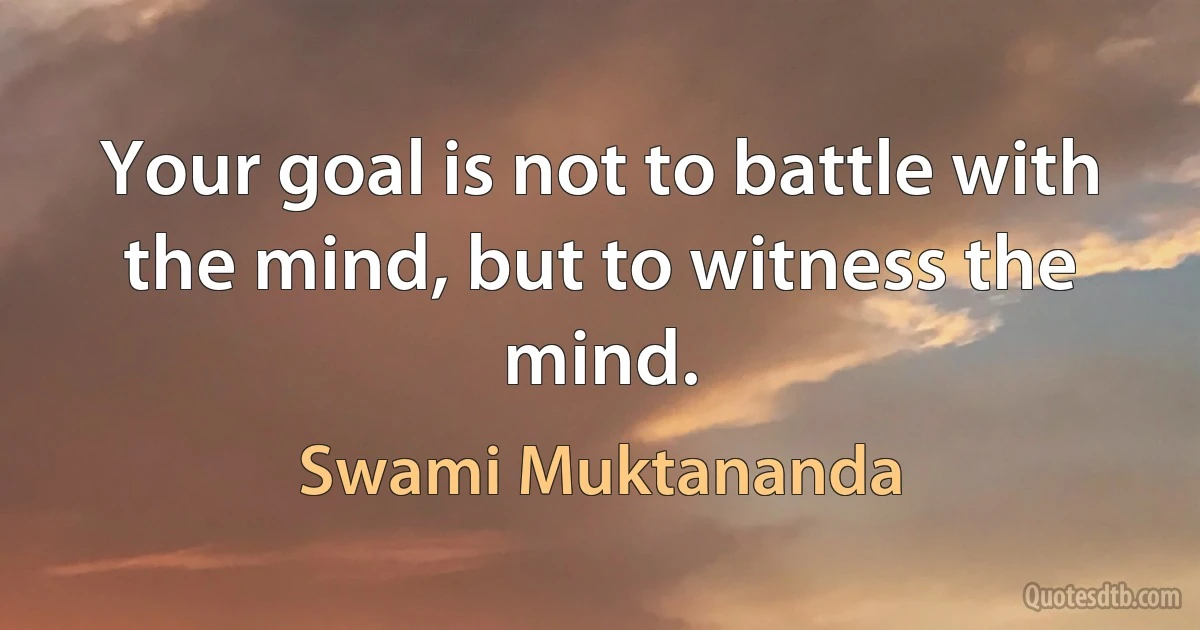 Your goal is not to battle with the mind, but to witness the mind. (Swami Muktananda)