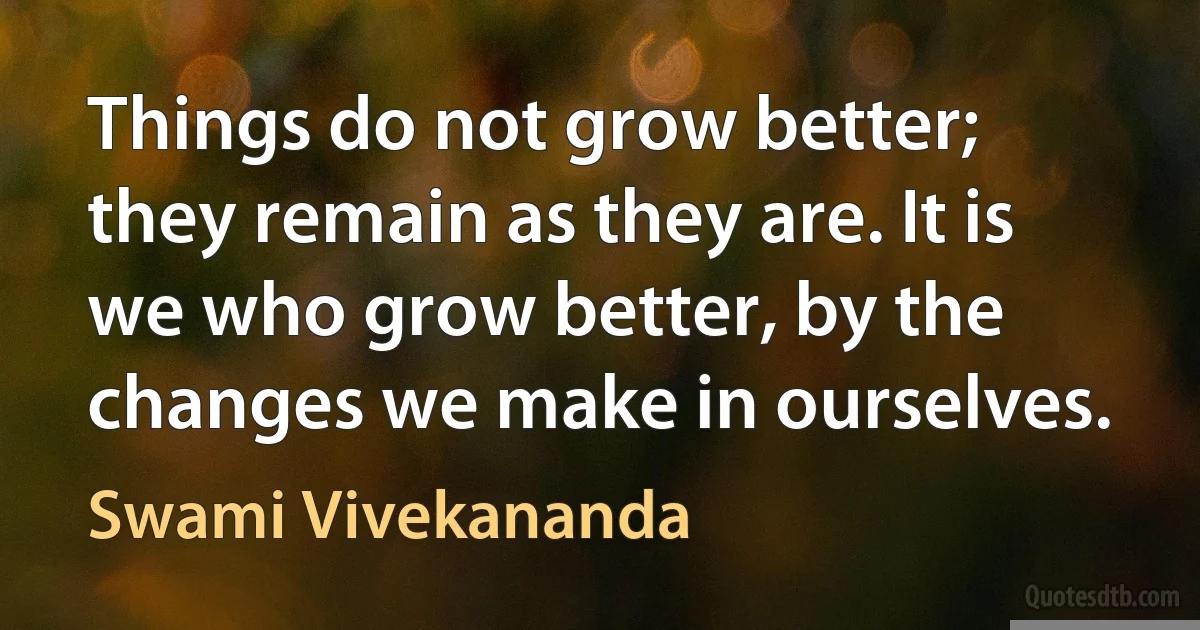 Things do not grow better; they remain as they are. It is we who grow better, by the changes we make in ourselves. (Swami Vivekananda)