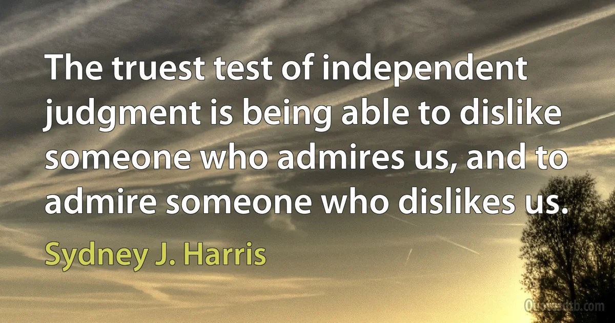 The truest test of independent judgment is being able to dislike someone who admires us, and to admire someone who dislikes us. (Sydney J. Harris)