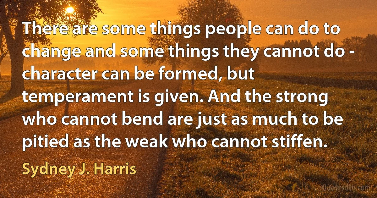 There are some things people can do to change and some things they cannot do - character can be formed, but temperament is given. And the strong who cannot bend are just as much to be pitied as the weak who cannot stiffen. (Sydney J. Harris)