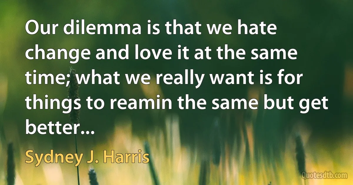 Our dilemma is that we hate change and love it at the same time; what we really want is for things to reamin the same but get better... (Sydney J. Harris)