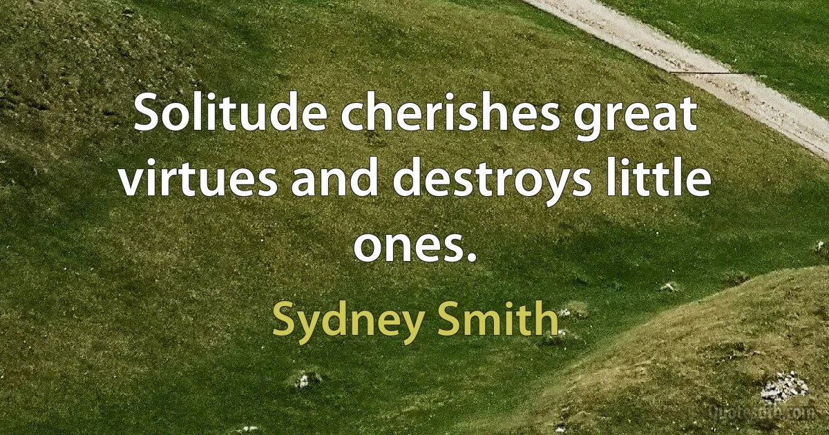 Solitude cherishes great virtues and destroys little ones. (Sydney Smith)