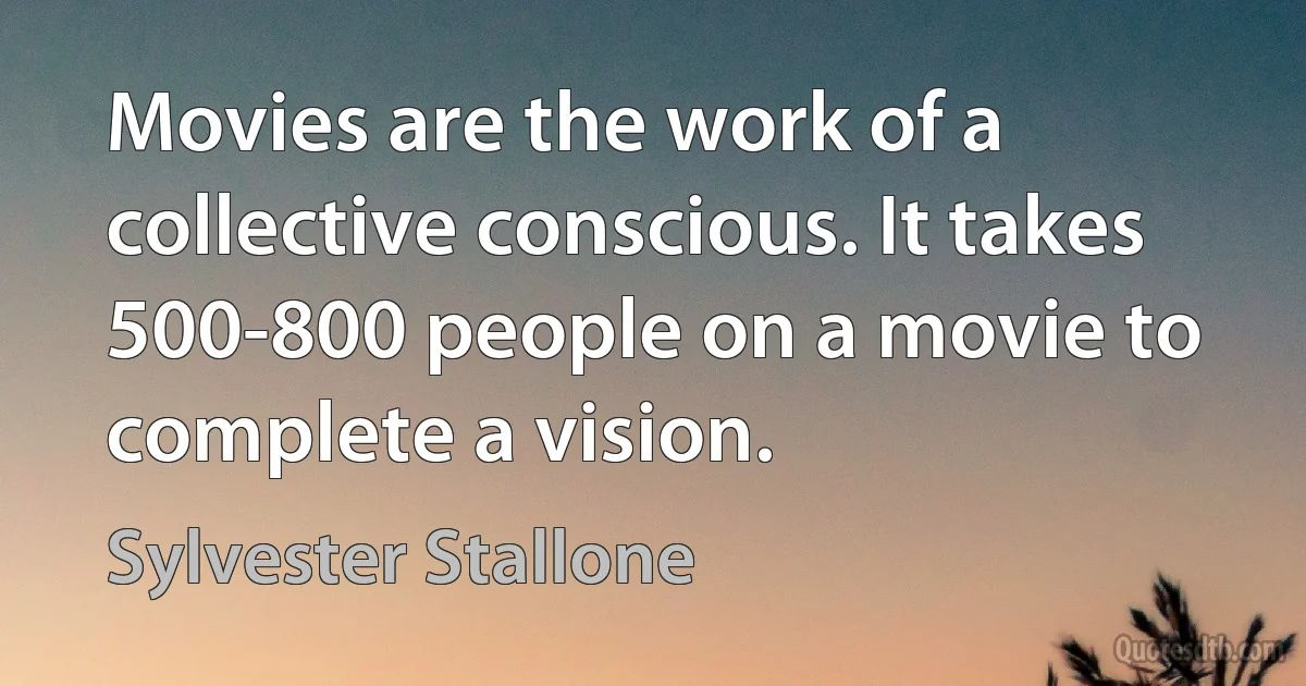 Movies are the work of a collective conscious. It takes 500-800 people on a movie to complete a vision. (Sylvester Stallone)