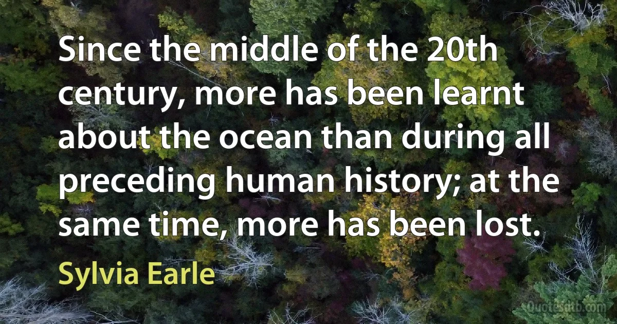 Since the middle of the 20th century, more has been learnt about the ocean than during all preceding human history; at the same time, more has been lost. (Sylvia Earle)