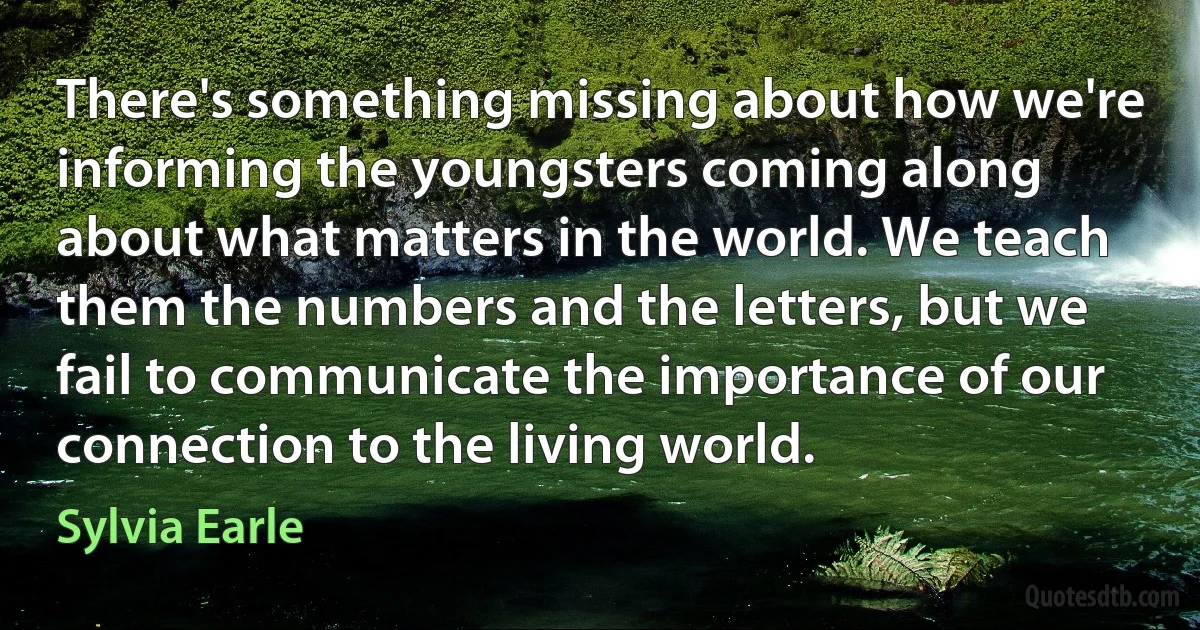 There's something missing about how we're informing the youngsters coming along about what matters in the world. We teach them the numbers and the letters, but we fail to communicate the importance of our connection to the living world. (Sylvia Earle)