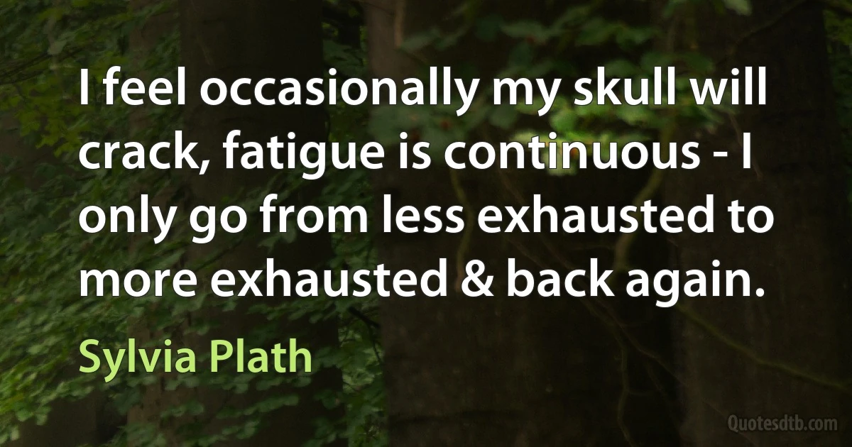 I feel occasionally my skull will crack, fatigue is continuous - I only go from less exhausted to more exhausted & back again. (Sylvia Plath)